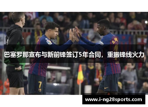 巴塞罗那宣布与新前锋签订5年合同，重振锋线火力