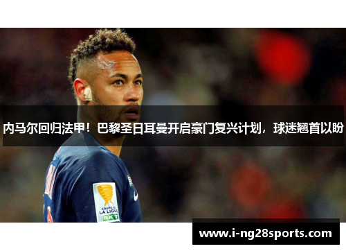 内马尔回归法甲！巴黎圣日耳曼开启豪门复兴计划，球迷翘首以盼