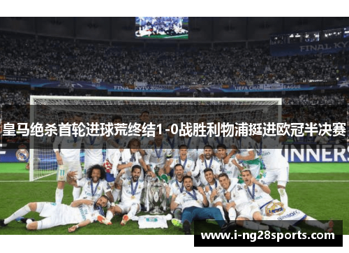 皇马绝杀首轮进球荒终结1-0战胜利物浦挺进欧冠半决赛