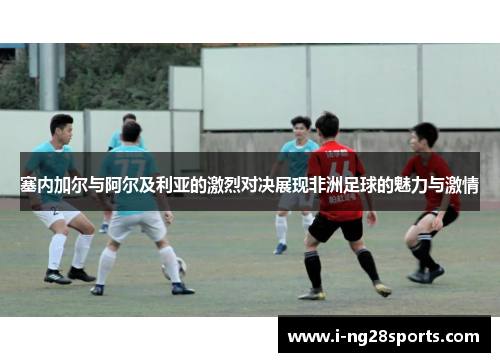 塞内加尔与阿尔及利亚的激烈对决展现非洲足球的魅力与激情