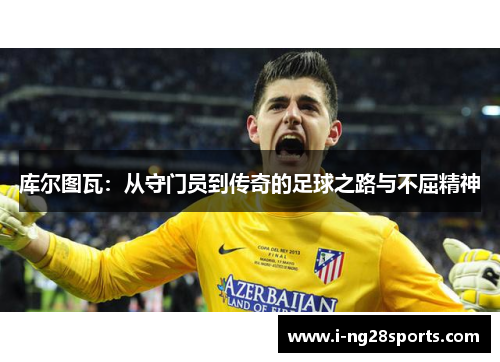 库尔图瓦：从守门员到传奇的足球之路与不屈精神