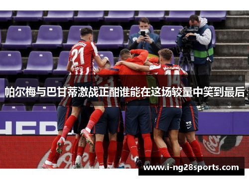 帕尔梅与巴甘蒂激战正酣谁能在这场较量中笑到最后
