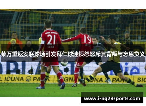 莱万重返安联球场引发拜仁球迷愤怒怒斥其背叛与忘恩负义